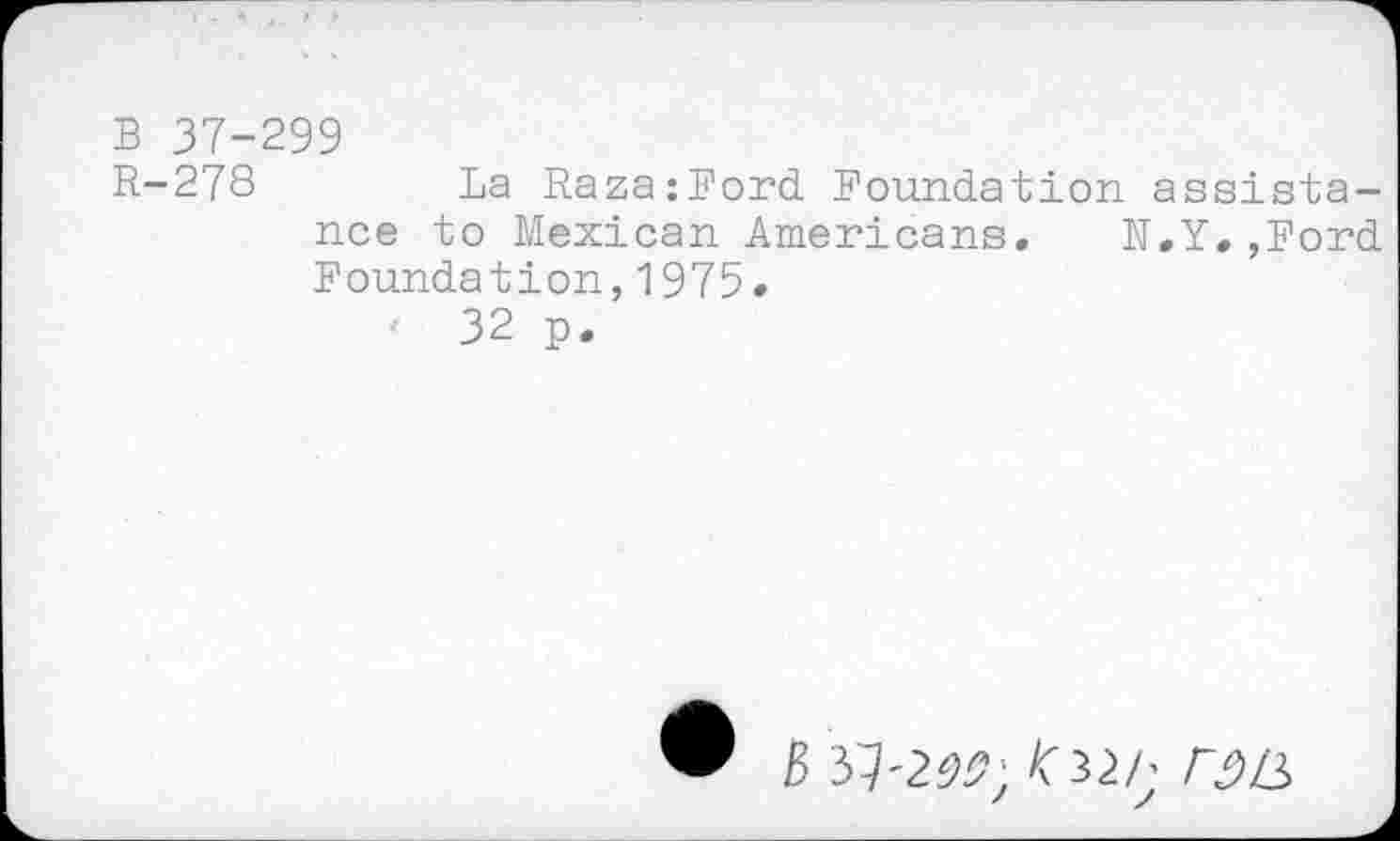 ﻿B 37-299
R-278	La Raza:Ford Foundation assista-
nce to Mexican Americans. N.Y.,Ford Foundation,1975.
'	32 p.
B 37'2^; ^32/; r£)L2>